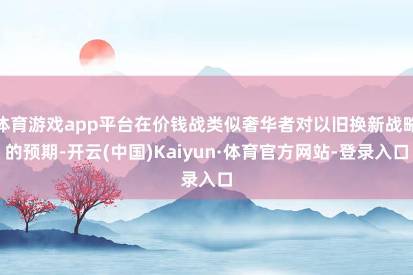 体育游戏app平台在价钱战类似奢华者对以旧换新战略的预期-开云(中国)Kaiyun·体育官方网站-登录入口