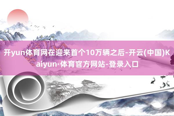 开yun体育网在迎来首个10万辆之后-开云(中国)Kaiyun·体育官方网站-登录入口