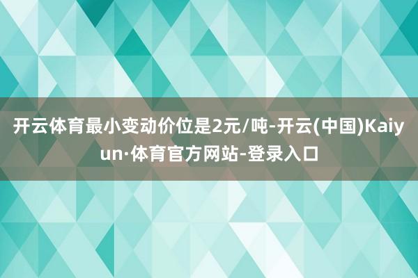 开云体育最小变动价位是2元/吨-开云(中国)Kaiyun·体育官方网站-登录入口