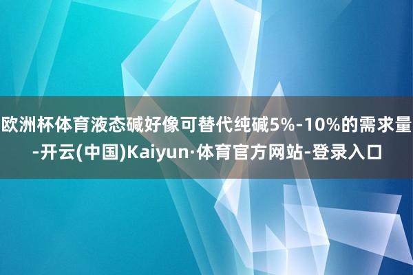 欧洲杯体育液态碱好像可替代纯碱5%-10%的需求量-开云(中国)Kaiyun·体育官方网站-登录入口