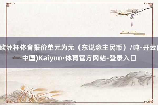 欧洲杯体育报价单元为元（东说念主民币）/吨-开云(中国)Kaiyun·体育官方网站-登录入口