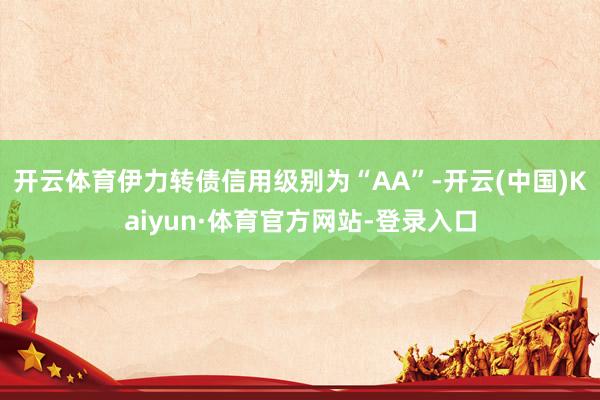 开云体育伊力转债信用级别为“AA”-开云(中国)Kaiyun·体育官方网站-登录入口