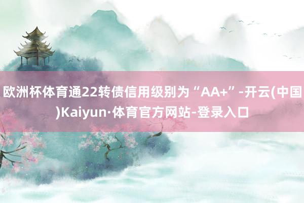 欧洲杯体育通22转债信用级别为“AA+”-开云(中国)Kaiyun·体育官方网站-登录入口