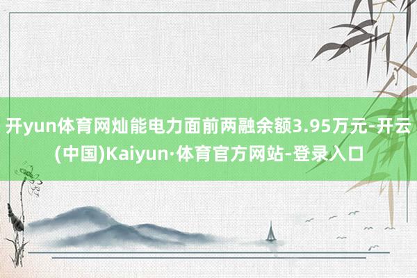 开yun体育网灿能电力面前两融余额3.95万元-开云(中国)Kaiyun·体育官方网站-登录入口