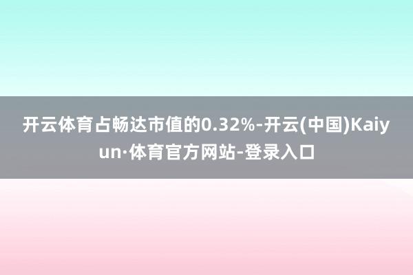 开云体育占畅达市值的0.32%-开云(中国)Kaiyun·体育官方网站-登录入口