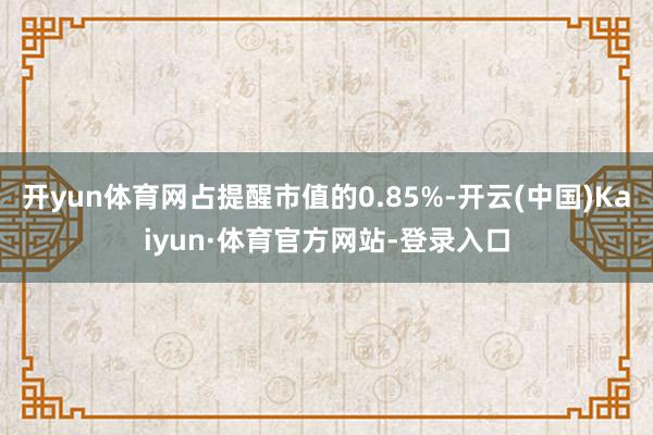 开yun体育网占提醒市值的0.85%-开云(中国)Kaiyun·体育官方网站-登录入口