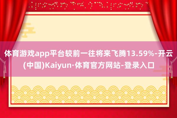 体育游戏app平台较前一往将来飞腾13.59%-开云(中国)Kaiyun·体育官方网站-登录入口