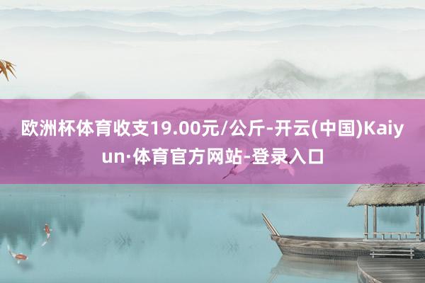 欧洲杯体育收支19.00元/公斤-开云(中国)Kaiyun·体育官方网站-登录入口