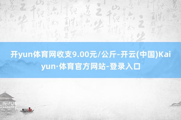 开yun体育网收支9.00元/公斤-开云(中国)Kaiyun·体育官方网站-登录入口