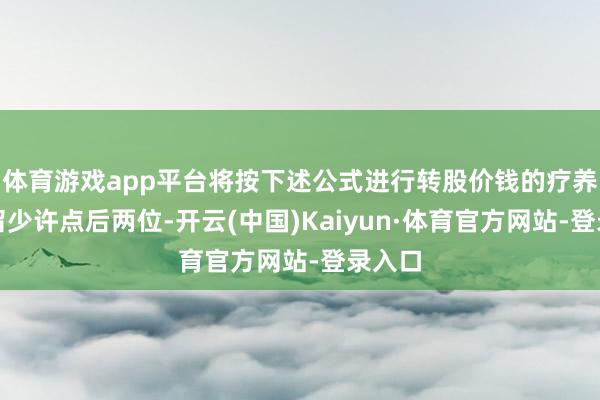 体育游戏app平台将按下述公式进行转股价钱的疗养（保留少许点后两位-开云(中国)Kaiyun·体育官方网站-登录入口