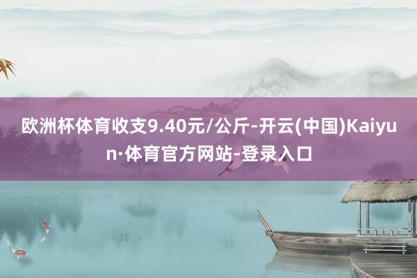 欧洲杯体育收支9.40元/公斤-开云(中国)Kaiyun·体育官方网站-登录入口