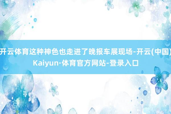 开云体育这种神色也走进了晚报车展现场-开云(中国)Kaiyun·体育官方网站-登录入口