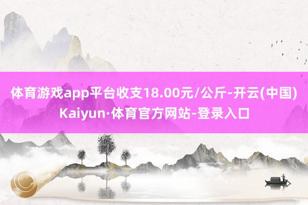 体育游戏app平台收支18.00元/公斤-开云(中国)Kaiyun·体育官方网站-登录入口