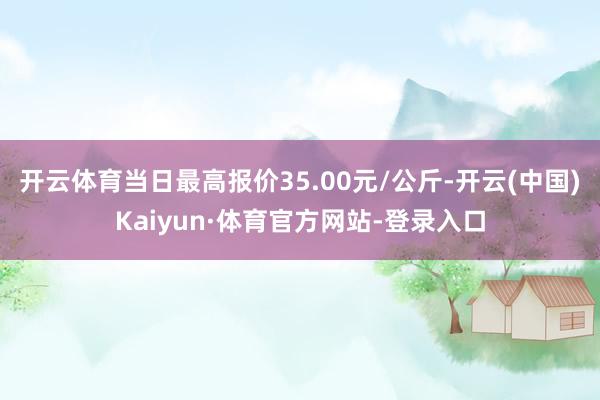 开云体育当日最高报价35.00元/公斤-开云(中国)Kaiyun·体育官方网站-登录入口