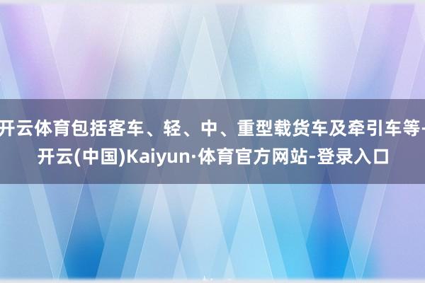 开云体育包括客车、轻、中、重型载货车及牵引车等-开云(中国)Kaiyun·体育官方网站-登录入口