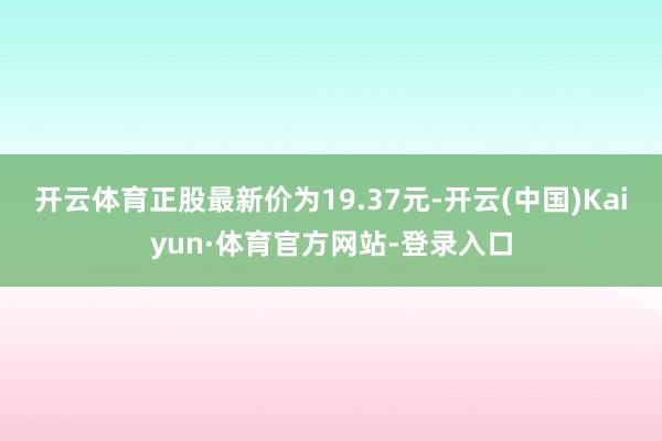 开云体育正股最新价为19.37元-开云(中国)Kaiyun·体育官方网站-登录入口