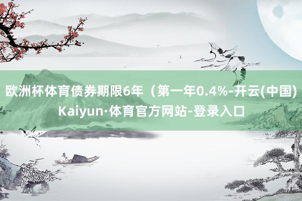 欧洲杯体育债券期限6年（第一年0.4%-开云(中国)Kaiyun·体育官方网站-登录入口