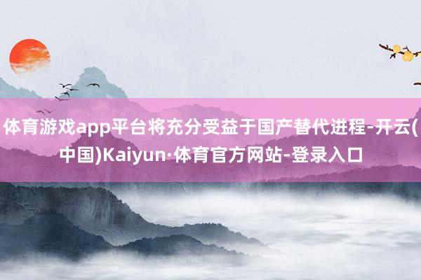 体育游戏app平台将充分受益于国产替代进程-开云(中国)Kaiyun·体育官方网站-登录入口