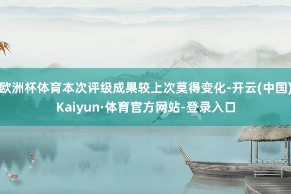 欧洲杯体育本次评级成果较上次莫得变化-开云(中国)Kaiyun·体育官方网站-登录入口