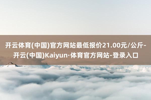 开云体育(中国)官方网站最低报价21.00元/公斤-开云(中国)Kaiyun·体育官方网站-登录入口