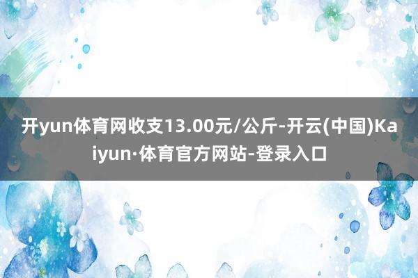 开yun体育网收支13.00元/公斤-开云(中国)Kaiyun·体育官方网站-登录入口