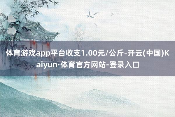 体育游戏app平台收支1.00元/公斤-开云(中国)Kaiyun·体育官方网站-登录入口