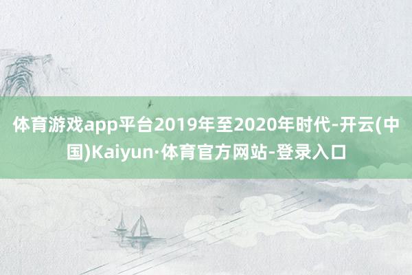 体育游戏app平台2019年至2020年时代-开云(中国)Kaiyun·体育官方网站-登录入口