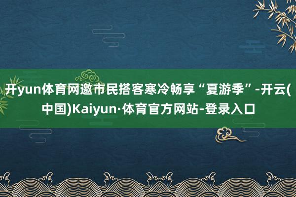 开yun体育网邀市民搭客寒冷畅享“夏游季”-开云(中国)Kaiyun·体育官方网站-登录入口