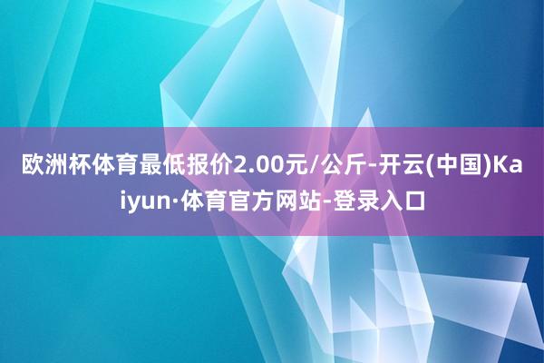 欧洲杯体育最低报价2.00元/公斤-开云(中国)Kaiyun·体育官方网站-登录入口