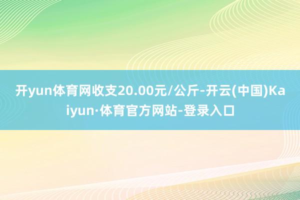 开yun体育网收支20.00元/公斤-开云(中国)Kaiyun·体育官方网站-登录入口