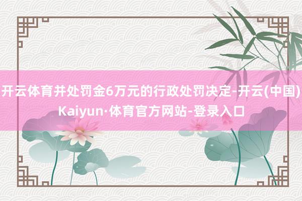 开云体育并处罚金6万元的行政处罚决定-开云(中国)Kaiyun·体育官方网站-登录入口