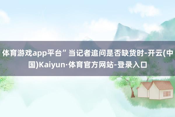 体育游戏app平台”当记者追问是否缺货时-开云(中国)Kaiyun·体育官方网站-登录入口