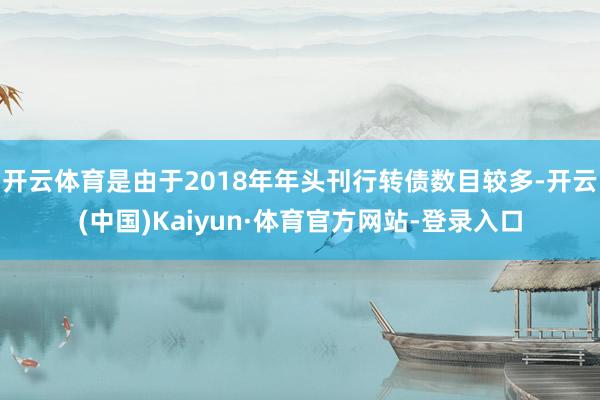 开云体育是由于2018年年头刊行转债数目较多-开云(中国)Kaiyun·体育官方网站-登录入口