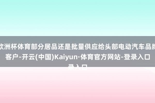 欧洲杯体育部分居品还是批量供应给头部电动汽车品牌客户-开云(中国)Kaiyun·体育官方网站-登录入口