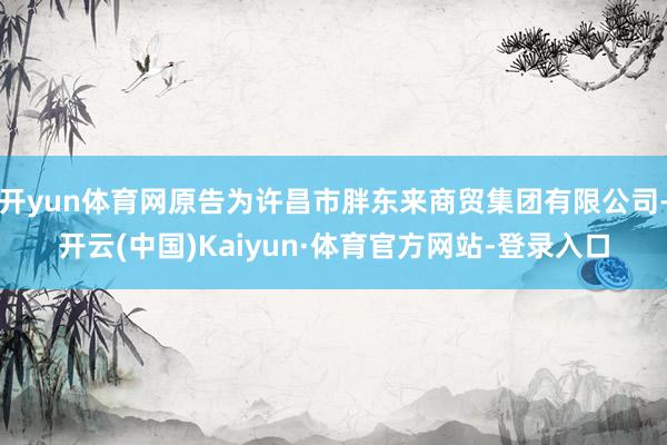 开yun体育网原告为许昌市胖东来商贸集团有限公司-开云(中国)Kaiyun·体育官方网站-登录入口