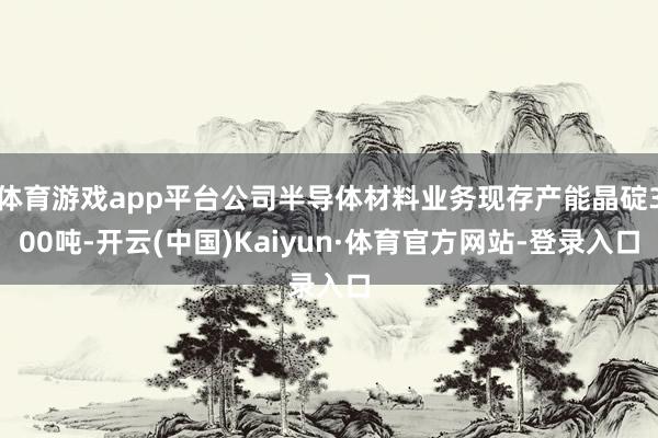 体育游戏app平台公司半导体材料业务现存产能晶碇300吨-开云(中国)Kaiyun·体育官方网站-登录入口