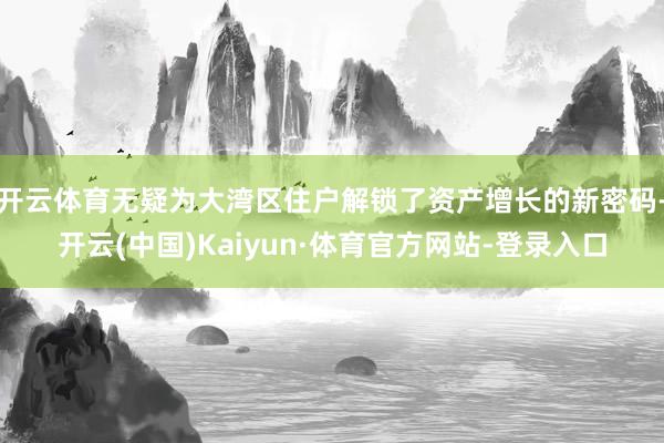 开云体育无疑为大湾区住户解锁了资产增长的新密码-开云(中国)Kaiyun·体育官方网站-登录入口