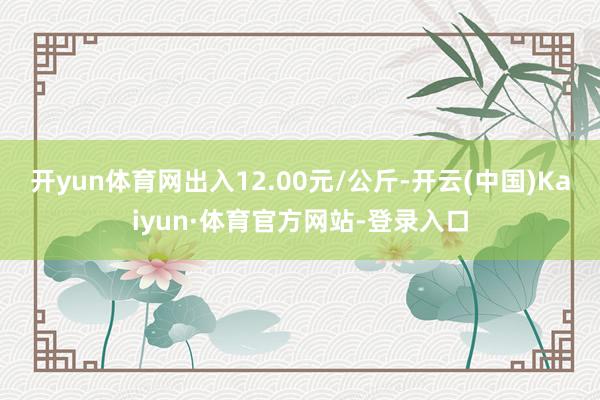 开yun体育网出入12.00元/公斤-开云(中国)Kaiyun·体育官方网站-登录入口