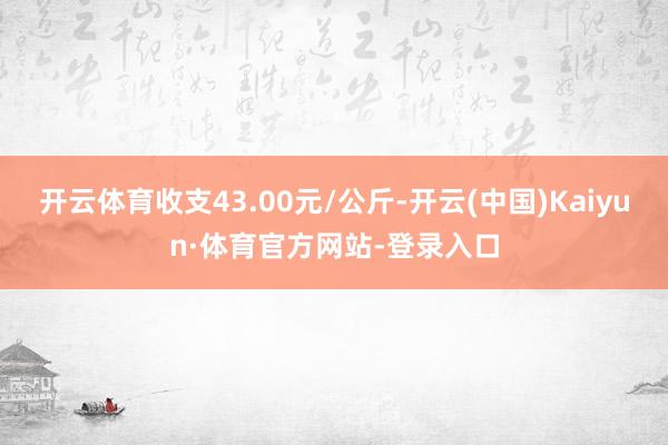 开云体育收支43.00元/公斤-开云(中国)Kaiyun·体育官方网站-登录入口