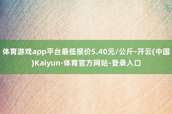 体育游戏app平台最低报价5.40元/公斤-开云(中国)Kaiyun·体育官方网站-登录入口