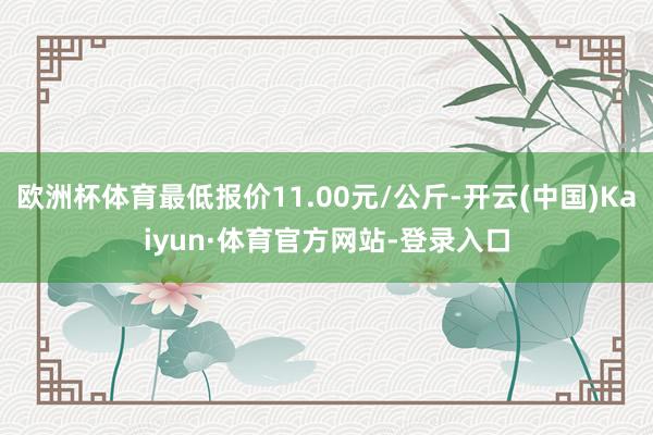 欧洲杯体育最低报价11.00元/公斤-开云(中国)Kaiyun·体育官方网站-登录入口