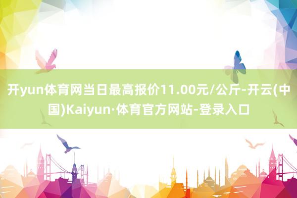 开yun体育网当日最高报价11.00元/公斤-开云(中国)Kaiyun·体育官方网站-登录入口