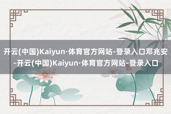 开云(中国)Kaiyun·体育官方网站-登录入口邓兆安-开云(中国)Kaiyun·体育官方网站-登录入口