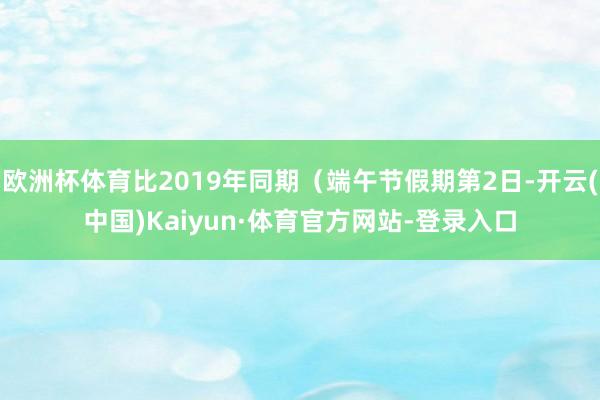 欧洲杯体育比2019年同期（端午节假期第2日-开云(中国)Kaiyun·体育官方网站-登录入口