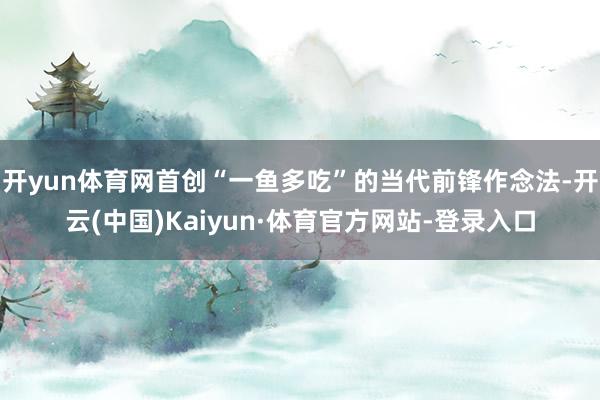 开yun体育网首创“一鱼多吃”的当代前锋作念法-开云(中国)Kaiyun·体育官方网站-登录入口