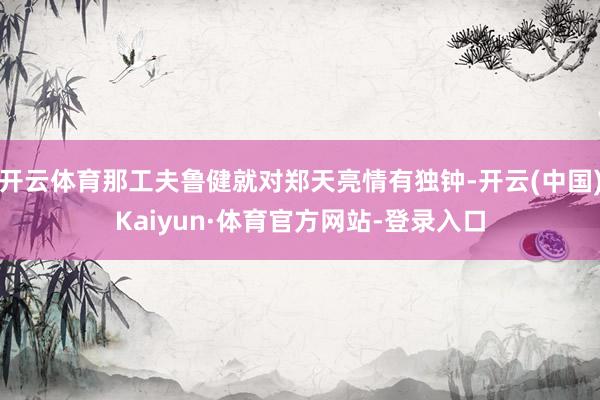 开云体育那工夫鲁健就对郑天亮情有独钟-开云(中国)Kaiyun·体育官方网站-登录入口