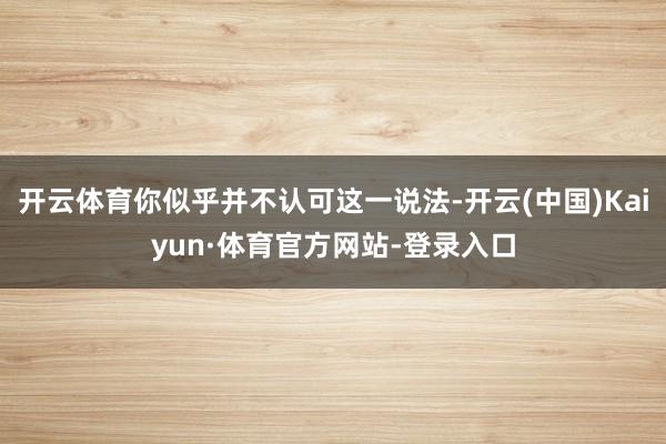 开云体育你似乎并不认可这一说法-开云(中国)Kaiyun·体育官方网站-登录入口