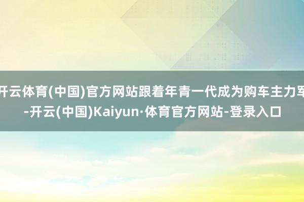 开云体育(中国)官方网站跟着年青一代成为购车主力军-开云(中国)Kaiyun·体育官方网站-登录入口