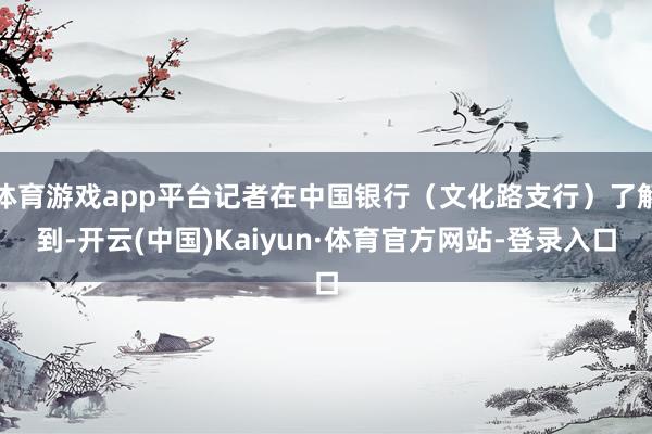 体育游戏app平台记者在中国银行（文化路支行）了解到-开云(中国)Kaiyun·体育官方网站-登录入口