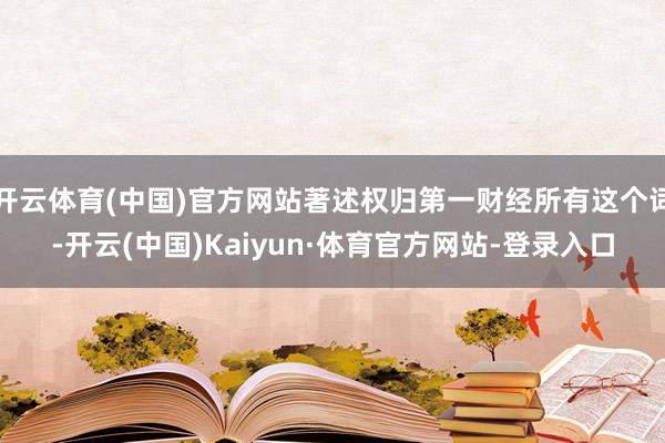 开云体育(中国)官方网站著述权归第一财经所有这个词-开云(中国)Kaiyun·体育官方网站-登录入口